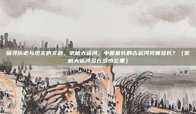探寻历史与现实的交融，京杭大运河，中国最长的古运河究竟多长？（京杭大运河多长多少公里）