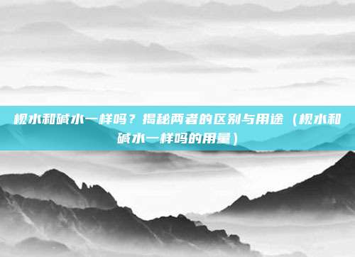 枧水和碱水一样吗？揭秘两者的区别与用途（枧水和碱水一样吗的用量）