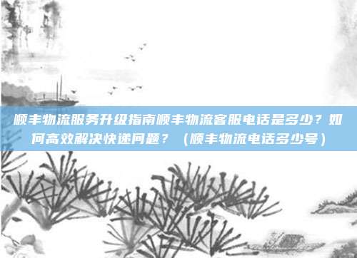 顺丰物流服务升级指南顺丰物流客服电话是多少？如何高效解决快递问题？（顺丰物流电话多少号）