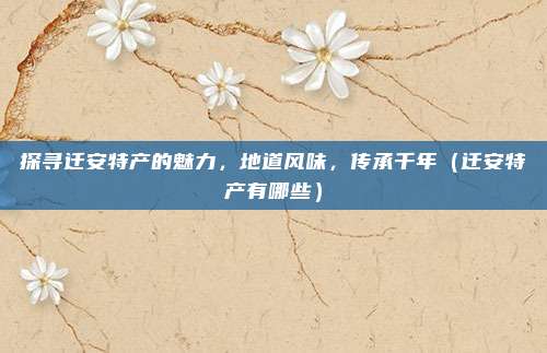 探寻迁安特产的魅力，地道风味，传承千年（迁安特产有哪些）