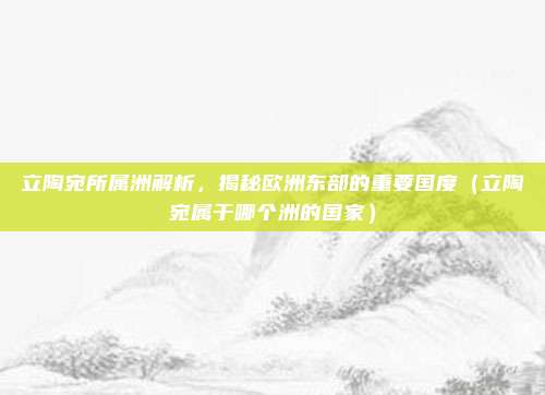 立陶宛所属洲解析，揭秘欧洲东部的重要国度（立陶宛属于哪个洲的国家）