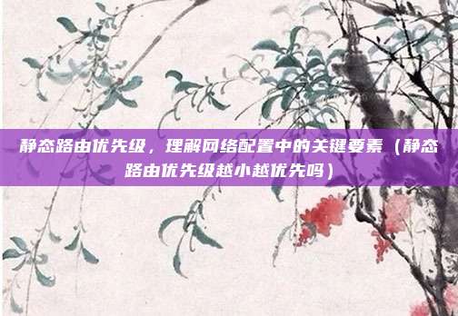 静态路由优先级，理解网络配置中的关键要素（静态路由优先级越小越优先吗）
