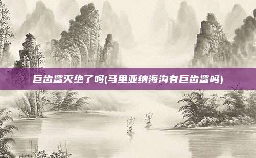 巨齿鲨灭绝了吗(马里亚纳海沟有巨齿鲨吗)