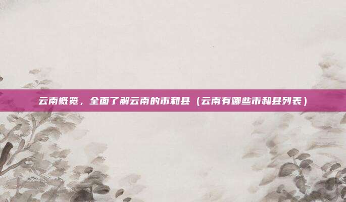云南概览，全面了解云南的市和县（云南有哪些市和县列表）