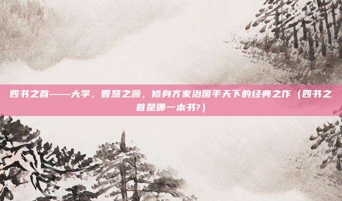 四书之首——大学，智慧之源，修身齐家治国平天下的经典之作（四书之首是哪一本书?）