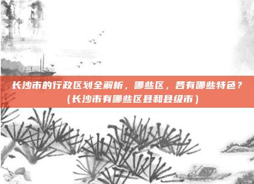 长沙市的行政区划全解析，哪些区，各有哪些特色？（长沙市有哪些区县和县级市）