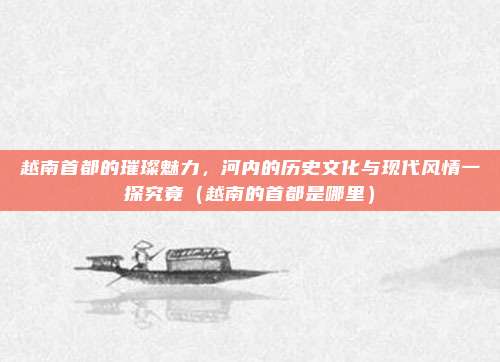 越南首都的璀璨魅力，河内的历史文化与现代风情一探究竟（越南的首都是哪里）