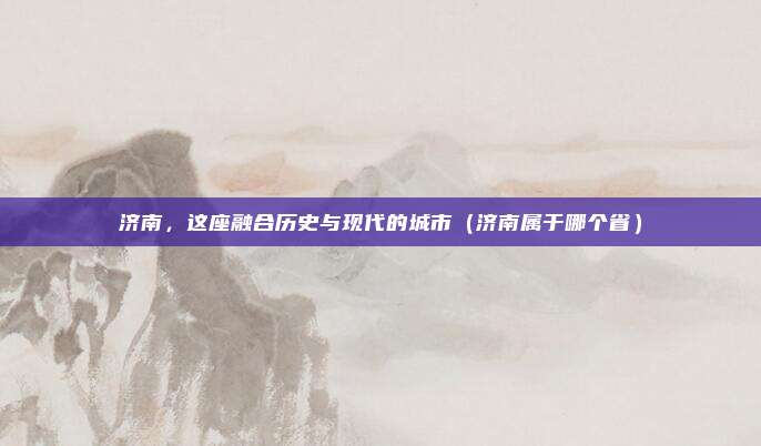 济南，这座融合历史与现代的城市（济南属于哪个省）
