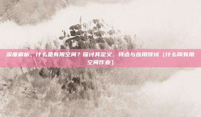 深度解析，什么是有限空间？探讨其定义、特点与应用领域（什么叫有限空间作业）