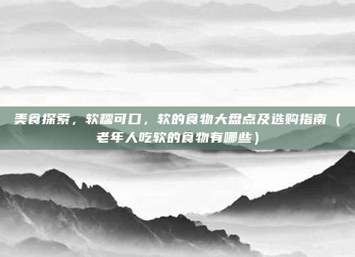 美食探索，软糯可口，软的食物大盘点及选购指南（老年人吃软的食物有哪些）