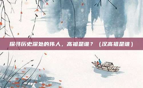 探寻历史深处的伟人，高祖是谁？（汉高祖是谁）