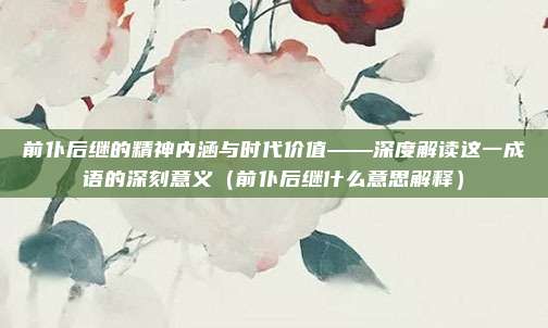 前仆后继的精神内涵与时代价值——深度解读这一成语的深刻意义（前仆后继什么意思解释）