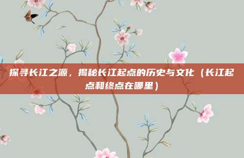 探寻长江之源,揭秘长江起点的历史与文化(长江起点和终点在哪里)