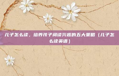 儿子怎么读,培养孩子阅读兴趣的五大策略(儿子怎么读英语)