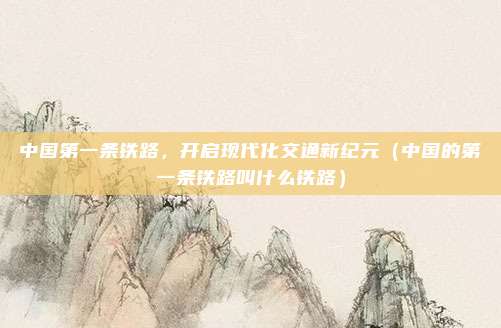 中国第一条铁路,开启现代化交通新纪元(中国的第一条铁路叫什么铁路)