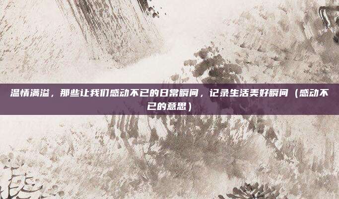 温情满溢,那些让我们感动不已的日常瞬间,记录生活美好瞬间(感动不已的意思)