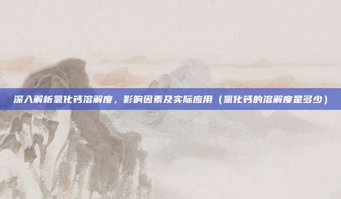 深入解析氯化钙溶解度,影响因素及实际应用(氯化钙的溶解度是多少)