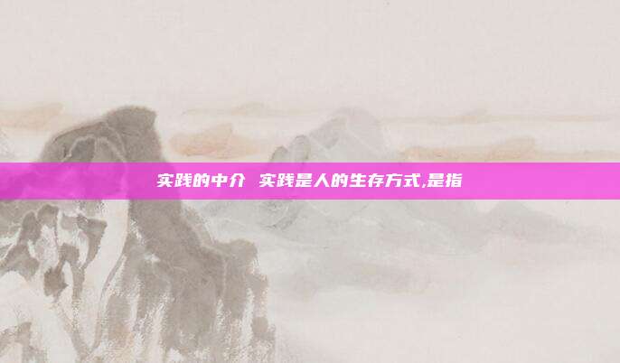 实践的中介 实践是人的生存方式,是指