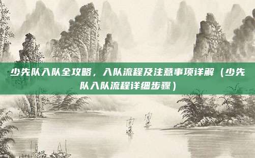 少先队入队全攻略,入队流程及注意事项详解(少先队入队流程详细步骤)