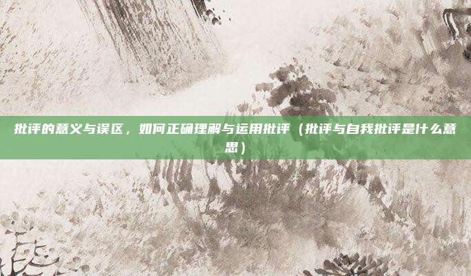 批评的意义与误区，如何正确理解与运用批评（批评与自我批评是什么意思）