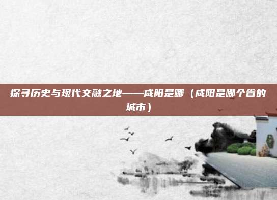 探寻历史与现代交融之地——咸阳是哪（咸阳是哪个省的城市）