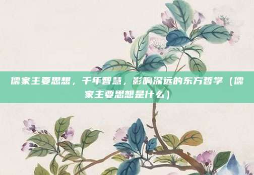 儒家主要思想，千年智慧，影响深远的东方哲学（儒家主要思想是什么）