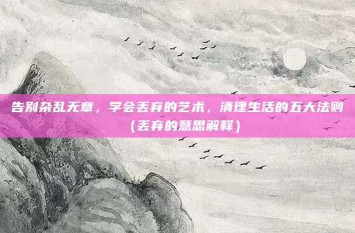 告别杂乱无章，学会丢弃的艺术，清理生活的五大法则（丢弃的意思解释）