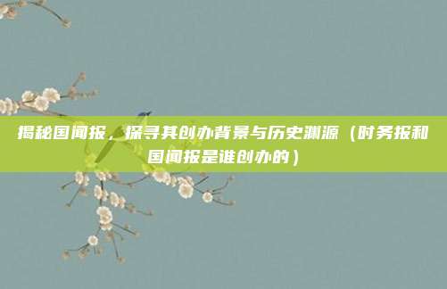 揭秘国闻报，探寻其创办背景与历史渊源（时务报和国闻报是谁创办的）