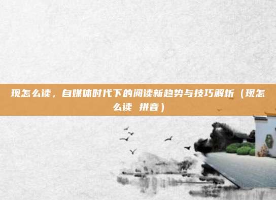 现怎么读，自媒体时代下的阅读新趋势与技巧解析（现怎么读 拼音）