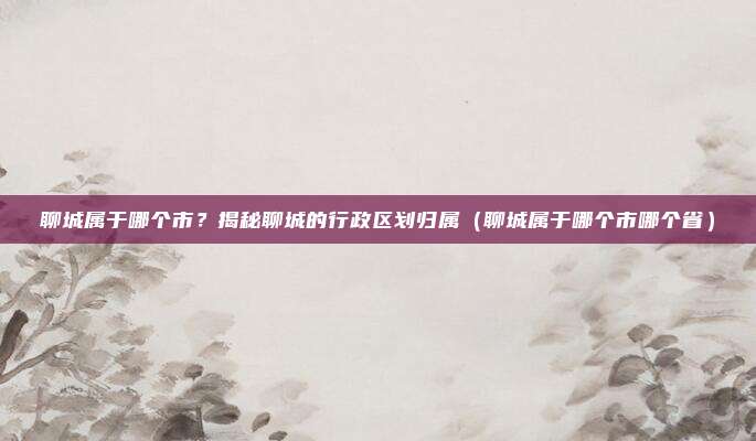 聊城属于哪个市？揭秘聊城的行政区划归属（聊城属于哪个市哪个省）