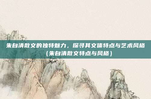 朱自清散文的独特魅力，探寻其文体特点与艺术风格（朱自清散文特点与风格）