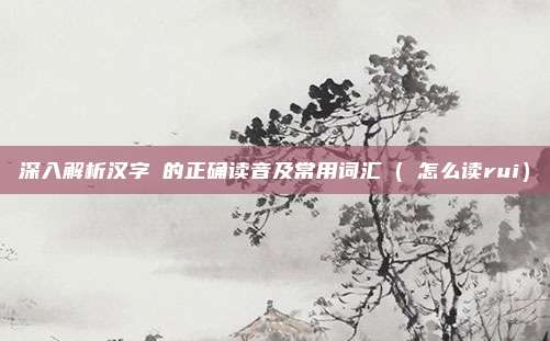 深入解析汉字苪的正确读音及常用词汇（苪怎么读rui）