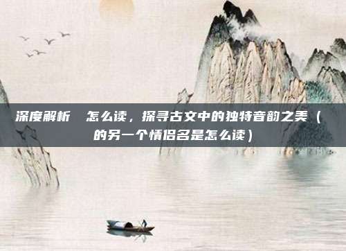 深度解析眰恦怎么读，探寻古文中的独特音韵之美（眰恦的另一个情侣名是怎么读）