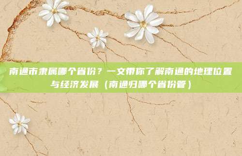 南通市隶属哪个省份？一文带你了解南通的地理位置与经济发展（南通归哪个省份管）