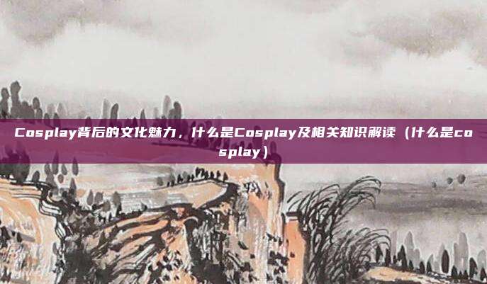 Cosplay背后的文化魅力，什么是Cosplay及相关知识解读（什么是cosplay）