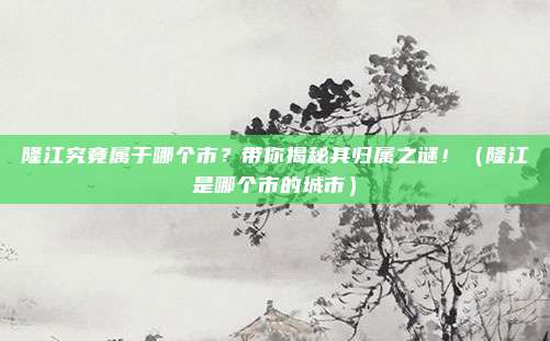 隆江究竟属于哪个市？带你揭秘其归属之谜！（隆江是哪个市的城市）