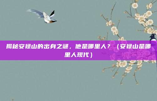 揭秘安禄山的出身之谜，他是哪里人？（安禄山是哪里人现代）