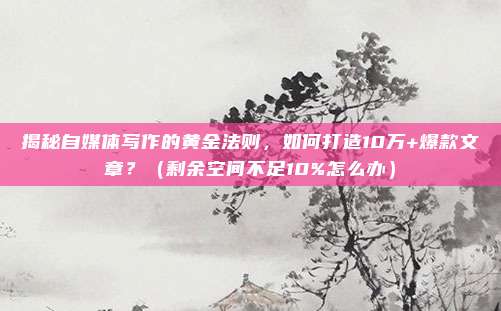 揭秘自媒体写作的黄金法则，如何打造10万+爆款文章？（剩余空间不足10%怎么办）