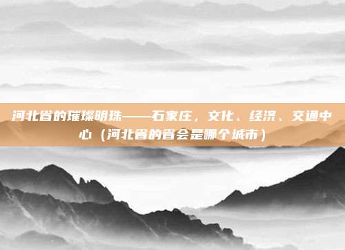 河北省的璀璨明珠——石家庄，文化、经济、交通中心（河北省的省会是哪个城市）