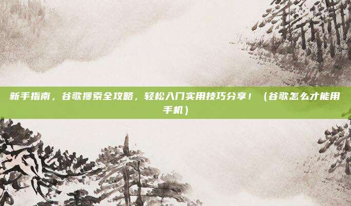 新手指南，谷歌搜索全攻略，轻松入门实用技巧分享！（谷歌怎么才能用手机）