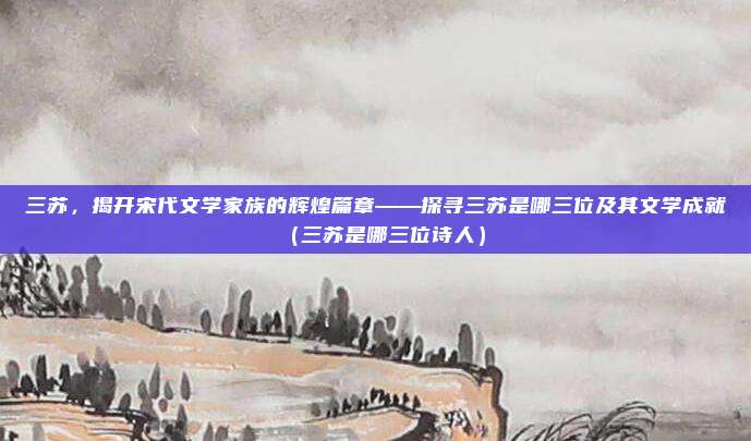 三苏，揭开宋代文学家族的辉煌篇章——探寻三苏是哪三位及其文学成就（三苏是哪三位诗人）