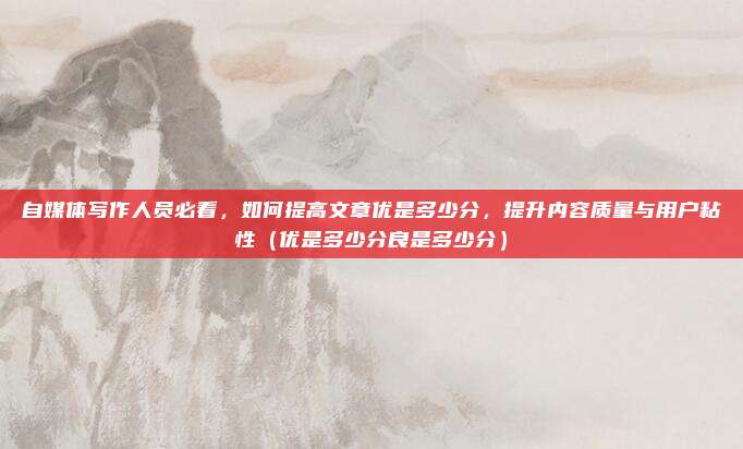 自媒体写作人员必看，如何提高文章优是多少分，提升内容质量与用户粘性（优是多少分良是多少分）