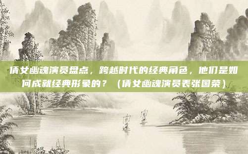 倩女幽魂演员盘点，跨越时代的经典角色，他们是如何成就经典形象的？（倩女幽魂演员表张国荣）