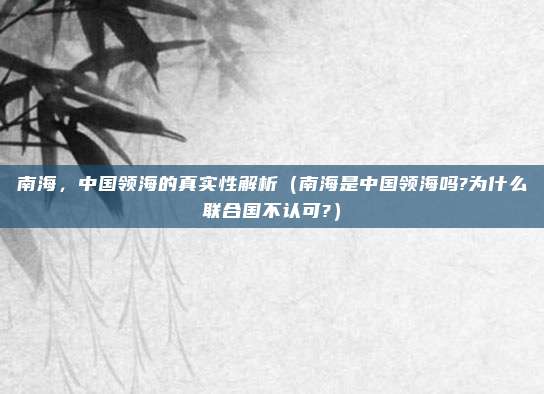 南海，中国领海的真实性解析（南海是中国领海吗?为什么联合国不认可?）