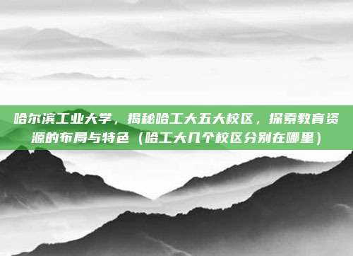 哈尔滨工业大学，揭秘哈工大五大校区，探索教育资源的布局与特色（哈工大几个校区分别在哪里）