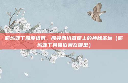 稻城亚丁深度指南，探寻四川高原上的神秘圣地（稻城亚丁具体位置在哪里）
