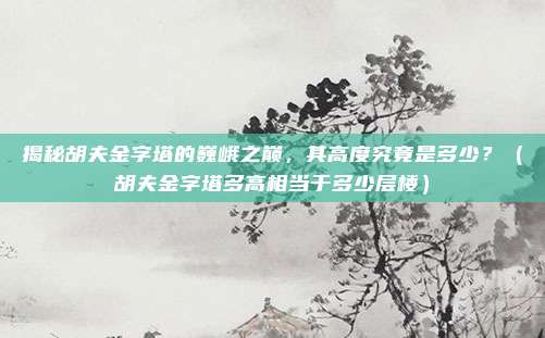 揭秘胡夫金字塔的巍峨之巅，其高度究竟是多少？（胡夫金字塔多高相当于多少层楼）
