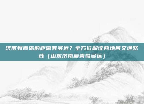 济南到青岛的距离有多远?全方位解读两地间交通路线(山东济南离青岛多远)
