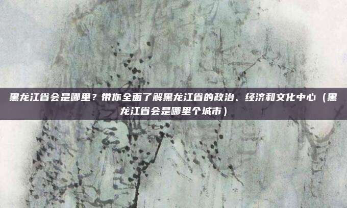 黑龙江省会是哪里?带你全面了解黑龙江省的政治、经济和文化中心(黑龙江省会是哪里个城市)