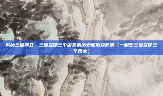 揭秘三国鼎立,三国是哪三个国家的历史渊源及影响(一眼望三国是哪三个国家)